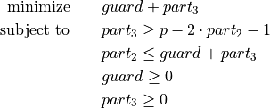 \begin{aligned}
\text{minimize} \qquad & guard + part_{3} \\
\text{subject to} \qquad & part_{3} \geq p - 2 \cdot part_{2} - 1 \\
& part_{2} \leq guard + part_{3} \\
& guard \geq 0 \\
& part_{3} \geq 0
\end{aligned}
